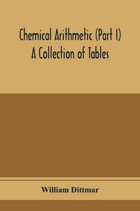 Produktbild: Chemical arithmetic (Part I) A Collection of Tables, Mathematical, Chemical, and Physical, for the use of Chemists and others.