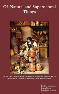 Produktbild: Of Natural and Supernatural Things, Also, of the First Tincture, Root, and Spirit of Metals and Minerals, of the Medicine or Tincture of Antimony and