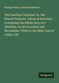 Produktbild: The Practical Christian: Or, the Devout Penitent. a Book of Devotion, Containing the Whole Duty of a Christian, In All Occasions and Necessities. Fitt