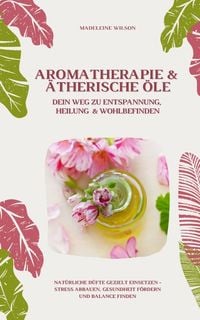Produktbild: Aromatherapie und &Auml;therische &Ouml;le: Dein Weg zu Entspannung, Heilung und Wohlbefinden (Nat&uuml;rliche D&uuml;fte gezielt einsetzen &ndash; Stress abbauen, Gesundheit f
