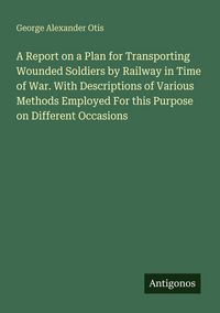 Produktbild: A Report on a Plan for Transporting Wounded Soldiers by Railway in Time of War. With Descriptions of Various Methods Employed For this Purpose on Different Occasions
