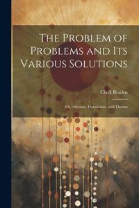 Produktbild: The Problem of Problems and Its Various Solutions: Or, Atheism, Darwinism, and Theism