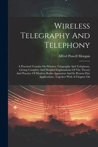 Produktbild: Wireless Telegraphy And Telephony: A Practical Treatise On Wireless Telegraphy And Telephony, Giving Complete And Detailed Explanations Of The Theory