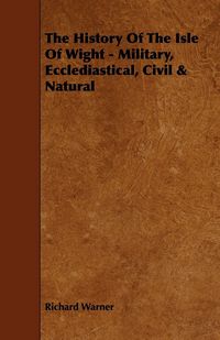 Produktbild: The History Of The Isle Of Wight - Military, Ecclediastical, Civil & Natural