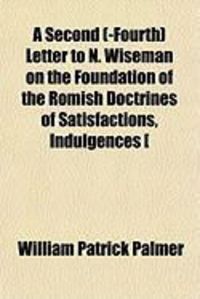 Produktbild: A Second (-Fourth) Letter to N. Wiseman on the Foundation of the Romish Doctrines of Satisfactions, Indulgences [