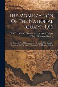 Produktbild: The Mobilization Of The National Guard, 1916: Its Economic And Military Aspects: Report Of The Executive Committee Of The Mayor's Committee On Nationa