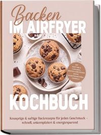 Produktbild: Backen im Airfryer Kochbuch: Knusprige & saftige Backrezepte f&uuml;r jeden Geschmack &ndash; schnell, unkompliziert & energiesparend. Mit Muffins & Cupcakes, Broten & Br&ouml;tchen sowie selbstgemachtem Granola