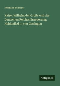 Produktbild: Kaiser Wilhelm der Gro&szlig;e und des Deutschen Reiches Erneuerung: Heldenlied in vier Ges&auml;ngen