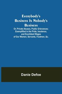 Produktbild: Everybody's Business Is Nobody's Business; Or, Private Abuses, Public Grievances; Exemplified in the Pride, Insolence, and Exorbitant Wages of Our Wom