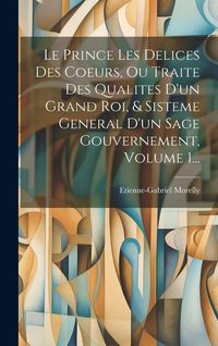 Produktbild: Le Prince Les Delices Des Coeurs, Ou Traite Des Qualites D'un Grand Roi, & Sisteme General D'un Sage Gouvernement, Volume 1...
