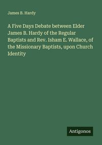 Produktbild: A Five Days Debate between Elder James B. Hardy of the Regular Baptists and Rev. Isham E. Wallace, of the Missionary Baptists, upon Church Identity