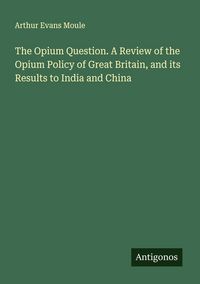 Produktbild: The Opium Question. A Review of the Opium Policy of Great Britain, and its Results to India and China
