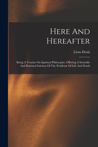 Produktbild: Here And Hereafter: Being A Treatise On Spiritual Philosophy, Offering A Scientific And Rational Solution Of The Problems Of Life And Deat