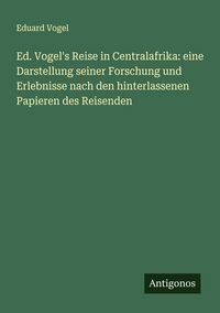 Produktbild: Ed. Vogel's Reise in Centralafrika: eine Darstellung seiner Forschung und Erlebnisse nach den hinterlassenen Papieren des Reisenden