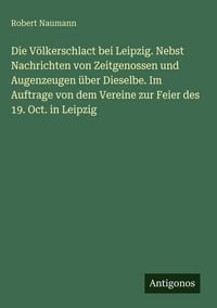 Produktbild: Die V&ouml;lkerschlact bei Leipzig. Nebst Nachrichten von Zeitgenossen und Augenzeugen &uuml;ber Dieselbe. Im Auftrage von dem Vereine zur Feier des 19. Oct. in