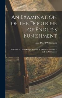 Produktbild: An Examination of the Doctrine of Endless Punishment: Its Claims to Divine Origin Refuted, in a Series of Lectures / by I. D. Williamson