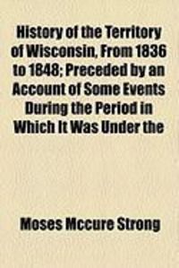 Produktbild: History of the Territory of Wisconsin, from 1836 to 1848; Preceded by an Account of Some Events During the Period in Which It Was Under the