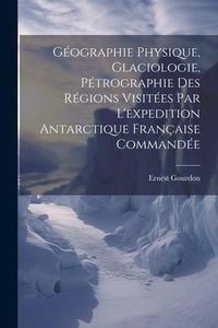 Produktbild: G&eacute;ographie Physique, Glaciologie, P&eacute;trographie Des R&eacute;gions Visit&eacute;es Par L'expedition Antarctique Fran&ccedil;aise Command&eacute;e