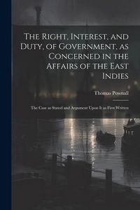 Produktbild: The Right, Interest, and Duty, of Government, as Concerned in the Affairs of the East Indies: The Case as Stated and Argument Upon It as First Written