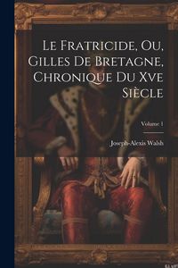 Produktbild: Le Fratricide, Ou, Gilles De Bretagne, Chronique Du Xve Si&egrave;cle; Volume 1