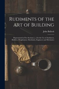 Produktbild: Rudiments of the Art of Building: Represented in Five Sections [...] for the Use of Architects, Builders, Draghtsmen, Machinists, Engineers and Mechan