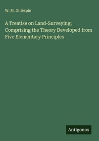 Produktbild: A Treatise on Land-Surveying; Comprising the Theory Developed from Five Elementary Principles
