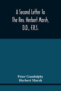 Produktbild: A Second Letter To The Rev. Herbert Marsh, D.D., F.R.S., Margaret Professor Of History In The University Of Cambridge, Confirming The Opinion That The Vital Principle Of The Reformation Has Been Lately Conceded By Him To The Church Of Rome