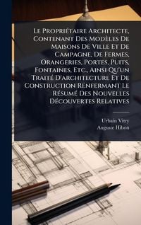 Produktbild: Le Propri&Atilde;(c)taire Architecte, Contenant Des Mod&egrave;les De Maisons De Ville Et De Campagne, De Fermes, Orangeries, Portes, Puits, Fontaines, Etc., Ainsi Qu'un Trait&Atilde;(c) D'architecture Et De Construction Renfermant Le R&Atilde;(c)sum&Atilde;(c) Des Nouvelles D&Atilde;(c)couvertes