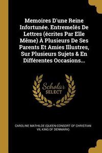 Produktbild: Memoires D'une Reine Infortun&eacute;e. Entremel&eacute;s De Lettres (&eacute;crites Par Elle M&ecirc;me) &Agrave; Plusieurs De Ses Parents Et Amies Illustres, Sur Plusieurs Sujets & E
