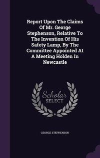 Produktbild: Report Upon The Claims Of Mr. George Stephenson, Relative To The Invention Of His Safety Lamp, By The Committee Appointed At A Meeting Holden In Newca