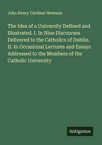 Produktbild: The Idea of a University Defined and Illustrated. I. In Nine Discourses Delivered to the Catholics of Dublin. II. In Occasional Lectures and Essays Ad