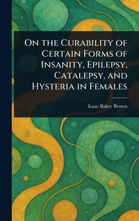 Produktbild: On the Curability of Certain Forms of Insanity, Epilepsy, Catalepsy, and Hysteria in Females