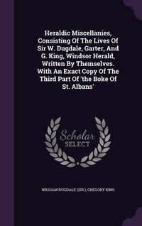 Produktbild: Heraldic Miscellanies, Consisting Of The Lives Of Sir W. Dugdale, Garter, And G. King, Windsor Herald, Written By Themselves. With An Exact Copy Of The Third Part Of 'the Boke Of St. Albans'
