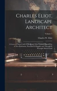 Produktbild: Charles Eliot, Landscape Architect: A Lover of Nature and of his Kind, who Trained Himself for A new Profession, Practised it Happily and Through it W