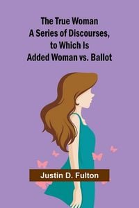 Produktbild: The True Woman A Series of Discourses, to Which Is Added Woman vs. Ballot