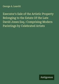 Produktbild: Executor's Sale of the Artistic Property Belonging to the Estate Of the Late David Jones Esq.: Comprising Modern Parintings by Celebrated Artists