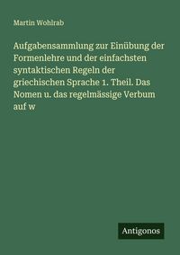 Produktbild: Aufgabensammlung zur Ein&uuml;bung der Formenlehre und der einfachsten syntaktischen Regeln der griechischen Sprache 1. Theil. Das Nomen u. das regelm&auml;ssig