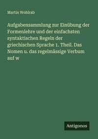 Produktbild: Aufgabensammlung zur Ein&uuml;bung der Formenlehre und der einfachsten syntaktischen Regeln der griechischen Sprache 1. Theil. Das Nomen u. das regelm&auml;ssige Verbum auf w