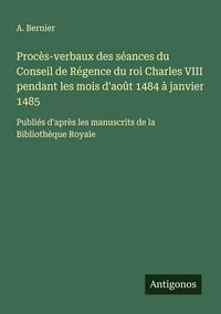 Produktbild: Proc&egrave;s-verbaux des s&eacute;ances du Conseil de R&eacute;gence du roi Charles VIII pendant les mois d'ao&ucirc;t 1484 &agrave; janvier 1485