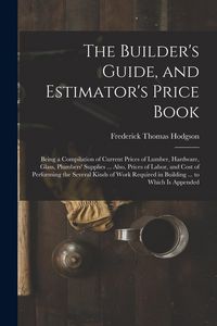 Produktbild: The Builder's Guide, and Estimator's Price Book: Being a Compilation of Current Prices of Lumber, Hardware, Glass, Plumbers' Supplies ... Also, Prices