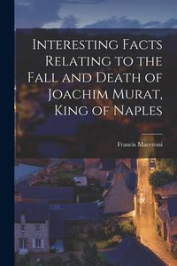 Produktbild: Interesting Facts Relating to the Fall and Death of Joachim Murat, King of Naples