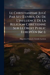 Produktbild: Le Christianisme Jug&Atilde;(c) Par Ses &Aring;'uvres, Ou De L'influence De La Religion Chr&Atilde;(c)tienne Sur Le Droit Public Europ&Atilde;(c)en [&c.].