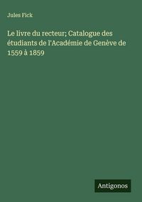 Produktbild: Le livre du recteur; Catalogue des &eacute;tudiants de l'Acad&eacute;mie de Gen&egrave;ve de 1559 &agrave; 1859