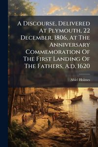 Produktbild: A Discourse, Delivered At Plymouth, 22 December, 1806, At The Anniversary Commemoration Of The First Landing Of The Fathers, A.d. 1620