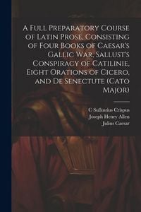 Produktbild: A Full Preparatory Course of Latin Prose, Consisting of Four Books of Caesar's Gallic War, Sallust's Conspiracy of Catilinie, Eight Orations of Cicero, and De Senectute (Cato Major)