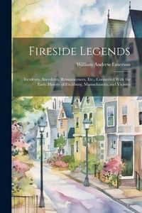 Produktbild: Fireside Legends: Incidents, Anecdotes, Reminiscences, Etc., Connected With the Early History of Fitchburg, Massachusetts, and Vicinity