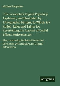 Produktbild: The Locomotive Engine Popularly Explained, and Illustrated by Lithographic Designs; to Which Are Added, Rules and Tables for Ascertaining Its Amount o