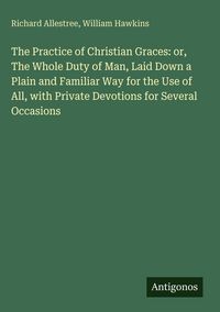 Produktbild: The Practice of Christian Graces: or, The Whole Duty of Man, Laid Down a Plain and Familiar Way for the Use of All, with Private Devotions for Several