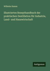 Produktbild: Illustriertes Rezepthandbuch der praktischen Destillation f&uuml;r Industrie, Land- und Hauswirtschaft