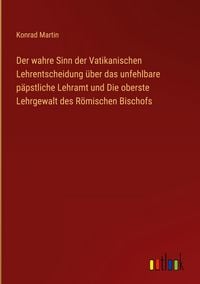Produktbild: Der wahre Sinn der Vatikanischen Lehrentscheidung &uuml;ber das unfehlbare p&auml;pstliche Lehramt und Die oberste Lehrgewalt des R&ouml;mischen Bischofs
